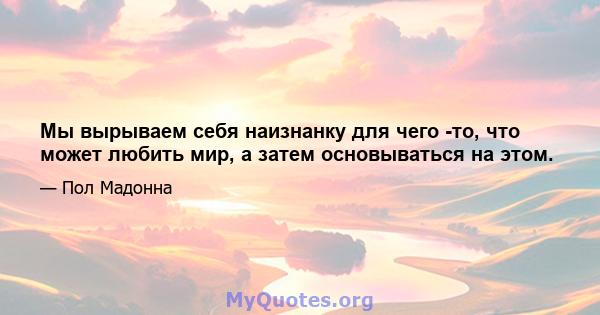 Мы вырываем себя наизнанку для чего -то, что может любить мир, а затем основываться на этом.