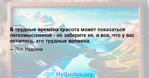 В трудные времена красота может показаться легкомысленной - но заберите ее, и все, что у вас осталось, это трудные времена.