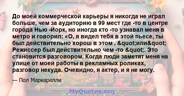 До моей коммерческой карьеры я никогда не играл больше, чем за аудиторию в 99 мест где -то в центре города Нью -Йорк, но иногда кто -то узнавал меня в метро и говорил: «О, я видел тебя в этой пьесе, ты был действительно 