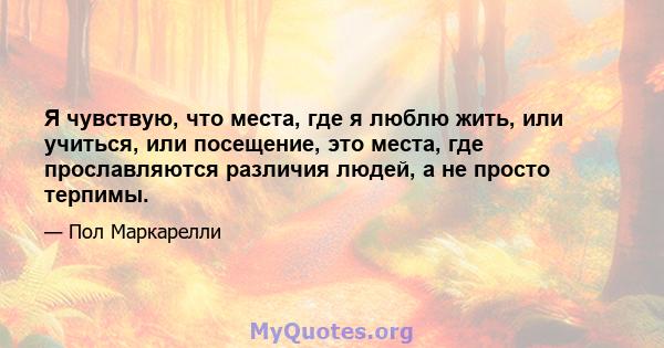 Я чувствую, что места, где я люблю жить, или учиться, или посещение, это места, где прославляются различия людей, а не просто терпимы.