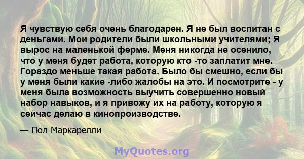 Я чувствую себя очень благодарен. Я не был воспитан с деньгами. Мои родители были школьными учителями; Я вырос на маленькой ферме. Меня никогда не осенило, что у меня будет работа, которую кто -то заплатит мне. Гораздо