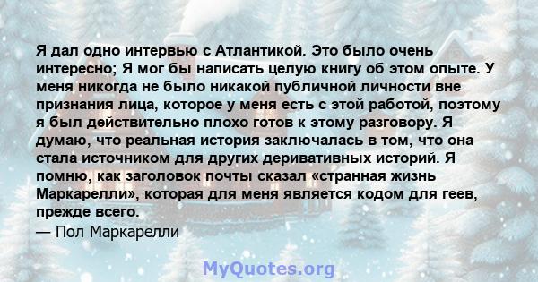 Я дал одно интервью с Атлантикой. Это было очень интересно; Я мог бы написать целую книгу об этом опыте. У меня никогда не было никакой публичной личности вне признания лица, которое у меня есть с этой работой, поэтому