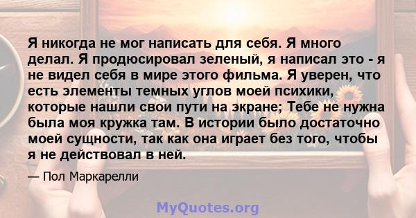 Я никогда не мог написать для себя. Я много делал. Я продюсировал зеленый, я написал это - я не видел себя в мире этого фильма. Я уверен, что есть элементы темных углов моей психики, которые нашли свои пути на экране;