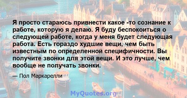 Я просто стараюсь привнести какое -то сознание к работе, которую я делаю. Я буду беспокоиться о следующей работе, когда у меня будет следующая работа. Есть гораздо худшие вещи, чем быть известным по определенной