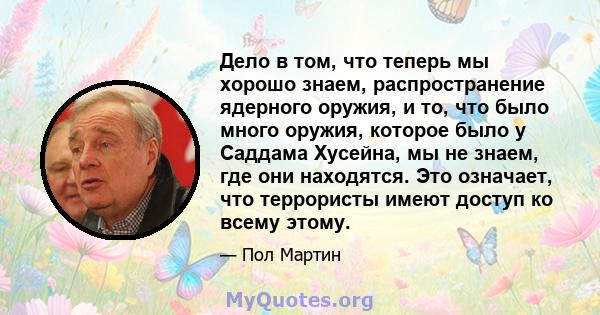 Дело в том, что теперь мы хорошо знаем, распространение ядерного оружия, и то, что было много оружия, которое было у Саддама Хусейна, мы не знаем, где они находятся. Это означает, что террористы имеют доступ ко всему