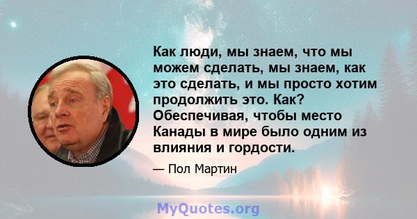 Как люди, мы знаем, что мы можем сделать, мы знаем, как это сделать, и мы просто хотим продолжить это. Как? Обеспечивая, чтобы место Канады в мире было одним из влияния и гордости.