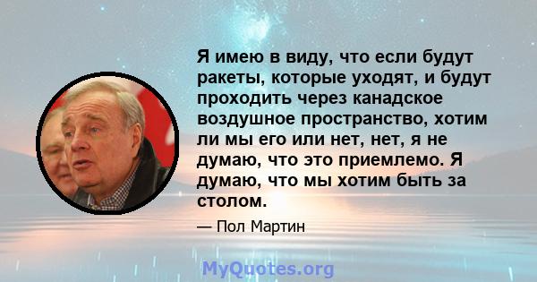 Я имею в виду, что если будут ракеты, которые уходят, и будут проходить через канадское воздушное пространство, хотим ли мы его или нет, нет, я не думаю, что это приемлемо. Я думаю, что мы хотим быть за столом.