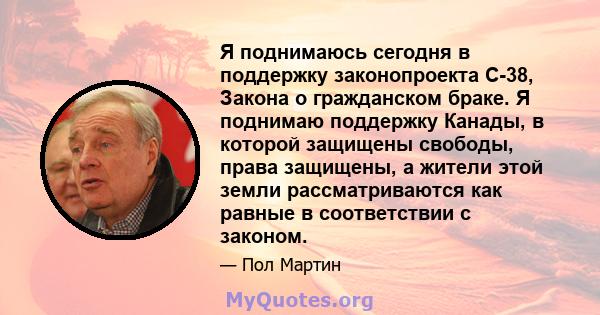 Я поднимаюсь сегодня в поддержку законопроекта C-38, Закона о гражданском браке. Я поднимаю поддержку Канады, в которой защищены свободы, права защищены, а жители этой земли рассматриваются как равные в соответствии с