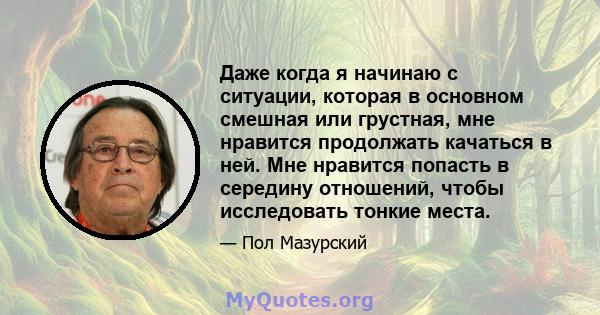 Даже когда я начинаю с ситуации, которая в основном смешная или грустная, мне нравится продолжать качаться в ней. Мне нравится попасть в середину отношений, чтобы исследовать тонкие места.