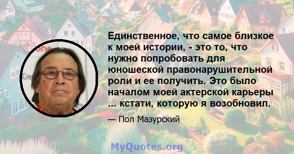 Единственное, что самое близкое к моей истории, - это то, что нужно попробовать для юношеской правонарушительной роли и ее получить. Это было началом моей актерской карьеры ... кстати, которую я возобновил.