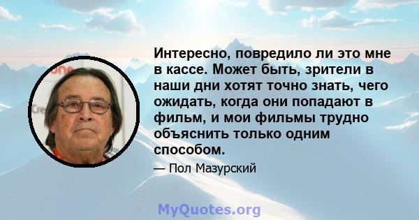 Интересно, повредило ли это мне в кассе. Может быть, зрители в наши дни хотят точно знать, чего ожидать, когда они попадают в фильм, и мои фильмы трудно объяснить только одним способом.