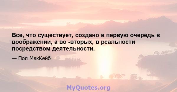 Все, что существует, создано в первую очередь в воображении, а во -вторых, в реальности посредством деятельности.