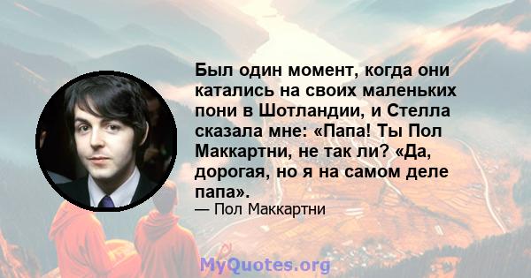 Был один момент, когда они катались на своих маленьких пони в Шотландии, и Стелла сказала мне: «Папа! Ты Пол Маккартни, не так ли? «Да, дорогая, но я на самом деле папа».