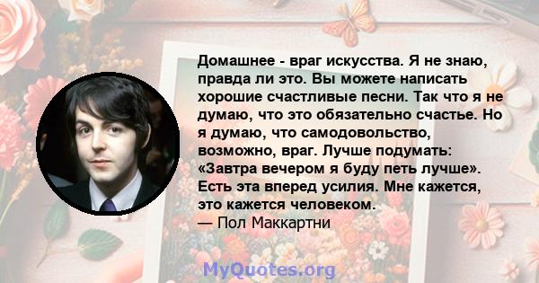 Домашнее - враг искусства. Я не знаю, правда ли это. Вы можете написать хорошие счастливые песни. Так что я не думаю, что это обязательно счастье. Но я думаю, что самодовольство, возможно, враг. Лучше подумать: «Завтра