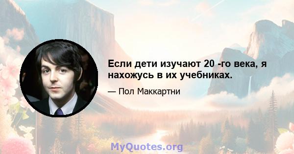 Если дети изучают 20 -го века, я нахожусь в их учебниках.