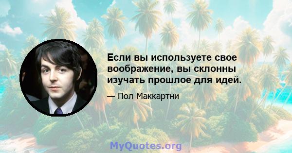 Если вы используете свое воображение, вы склонны изучать прошлое для идей.