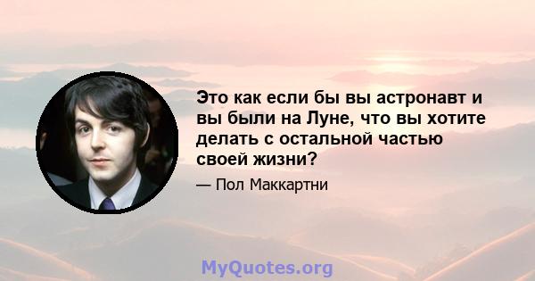 Это как если бы вы астронавт и вы были на Луне, что вы хотите делать с остальной частью своей жизни?