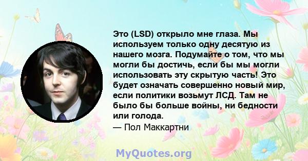 Это (LSD) открыло мне глаза. Мы используем только одну десятую из нашего мозга. Подумайте о том, что мы могли бы достичь, если бы мы могли использовать эту скрытую часть! Это будет означать совершенно новый мир, если