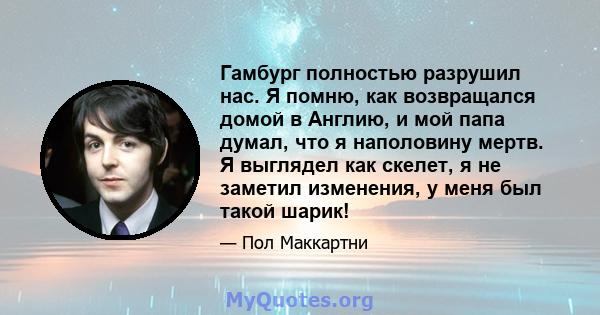 Гамбург полностью разрушил нас. Я помню, как возвращался домой в Англию, и мой папа думал, что я наполовину мертв. Я выглядел как скелет, я не заметил изменения, у меня был такой шарик!