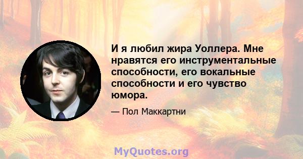 И я любил жира Уоллера. Мне нравятся его инструментальные способности, его вокальные способности и его чувство юмора.