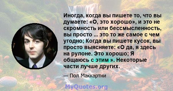 Иногда, когда вы пишете то, что вы думаете: «О, это хорошо», и это не скромность или бессмысленность, вы просто ... это то же самое с чем угодно; Когда вы пишете кусок, вы просто выясняете: «О да, я здесь на рулоне. Это 