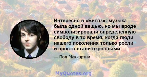 Интересно в «Битлз»: музыка была одной вещью, но мы вроде символизировали определенную свободу в то время, когда люди нашего поколения только росли и просто стали взрослыми.