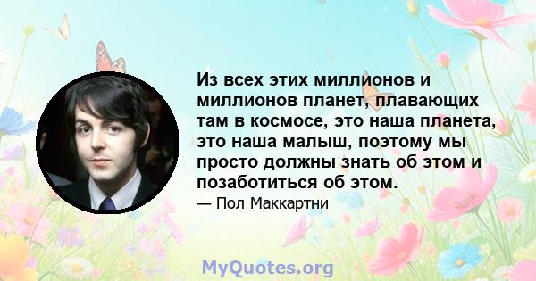 Из всех этих миллионов и миллионов планет, плавающих там в космосе, это наша планета, это наша малыш, поэтому мы просто должны знать об этом и позаботиться об этом.