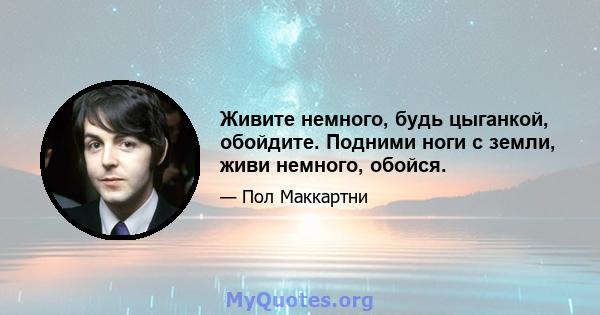 Живите немного, будь цыганкой, обойдите. Подними ноги с земли, живи немного, обойся.