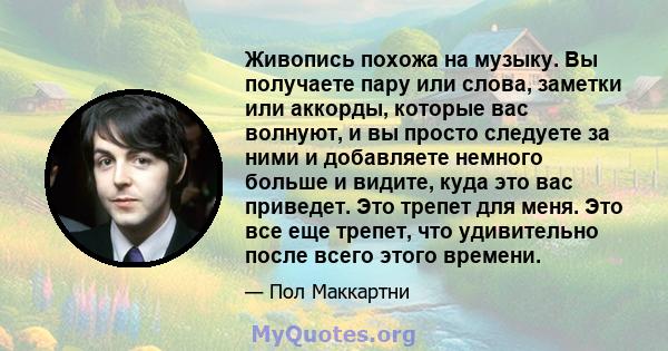 Живопись похожа на музыку. Вы получаете пару или слова, заметки или аккорды, которые вас волнуют, и вы просто следуете за ними и добавляете немного больше и видите, куда это вас приведет. Это трепет для меня. Это все