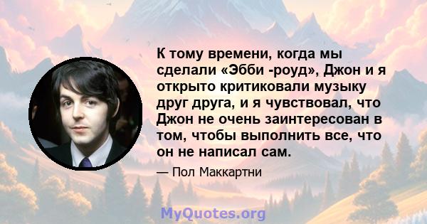 К тому времени, когда мы сделали «Эбби -роуд», Джон и я открыто критиковали музыку друг друга, и я чувствовал, что Джон не очень заинтересован в том, чтобы выполнить все, что он не написал сам.