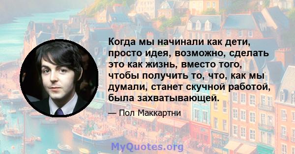 Когда мы начинали как дети, просто идея, возможно, сделать это как жизнь, вместо того, чтобы получить то, что, как мы думали, станет скучной работой, была захватывающей.