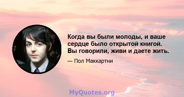 Когда вы были молоды, и ваше сердце было открытой книгой. Вы говорили, живи и даете жить.