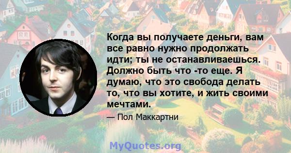 Когда вы получаете деньги, вам все равно нужно продолжать идти; ты не останавливаешься. Должно быть что -то еще. Я думаю, что это свобода делать то, что вы хотите, и жить своими мечтами.