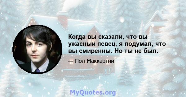 Когда вы сказали, что вы ужасный певец, я подумал, что вы смиренны. Но ты не был.