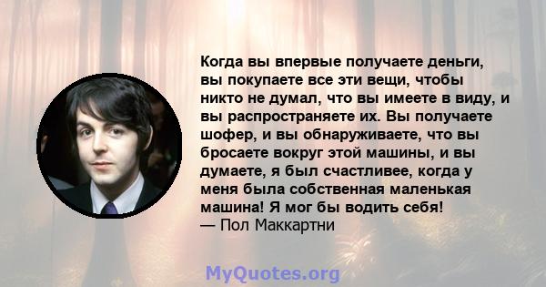 Когда вы впервые получаете деньги, вы покупаете все эти вещи, чтобы никто не думал, что вы имеете в виду, и вы распространяете их. Вы получаете шофер, и вы обнаруживаете, что вы бросаете вокруг этой машины, и вы