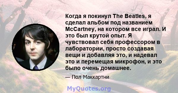 Когда я покинул The Beatles, я сделал альбом под названием McCartney, на котором все играл. И это был крутой опыт. Я чувствовал себя профессором в лаборатории, просто создавая вещи и добавляя это, и надевал это и