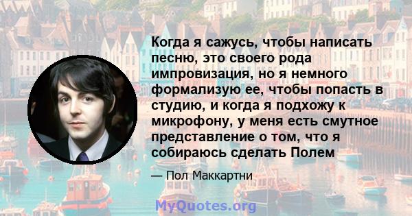 Когда я сажусь, чтобы написать песню, это своего рода импровизация, но я немного формализую ее, чтобы попасть в студию, и когда я подхожу к микрофону, у меня есть смутное представление о том, что я собираюсь сделать