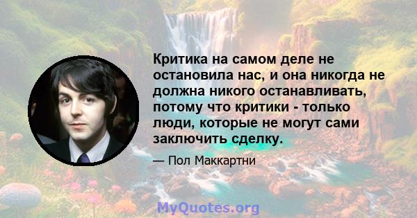 Критика на самом деле не остановила нас, и она никогда не должна никого останавливать, потому что критики - только люди, которые не могут сами заключить сделку.