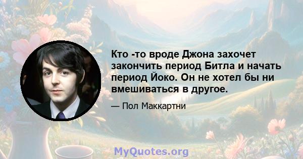 Кто -то вроде Джона захочет закончить период Битла и начать период Йоко. Он не хотел бы ни вмешиваться в другое.