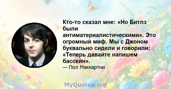 Кто-то сказал мне: «Но Битлз были антиматериалистическими». Это огромный миф. Мы с Джоном буквально сидели и говорили: «Теперь давайте напишем бассейн».