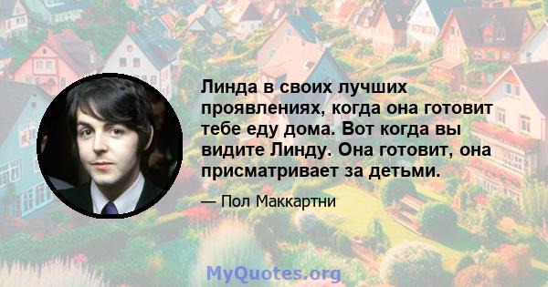 Линда в своих лучших проявлениях, когда она готовит тебе еду дома. Вот когда вы видите Линду. Она готовит, она присматривает за детьми.