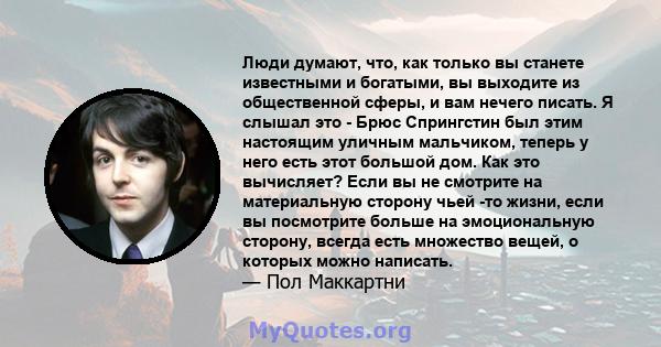 Люди думают, что, как только вы станете известными и богатыми, вы выходите из общественной сферы, и вам нечего писать. Я слышал это - Брюс Спрингстин был этим настоящим уличным мальчиком, теперь у него есть этот большой 