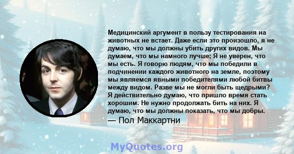 Медицинский аргумент в пользу тестирования на животных не встает. Даже если это произошло, я не думаю, что мы должны убить других видов. Мы думаем, что мы намного лучше; Я не уверен, что мы есть. Я говорю людям, что мы