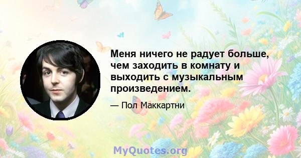 Меня ничего не радует больше, чем заходить в комнату и выходить с музыкальным произведением.