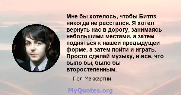 Мне бы хотелось, чтобы Битлз никогда не расстался. Я хотел вернуть нас в дорогу, занимаясь небольшими местами, а затем подняться к нашей предыдущей форме, а затем пойти и играть. Просто сделай музыку, и все, что было