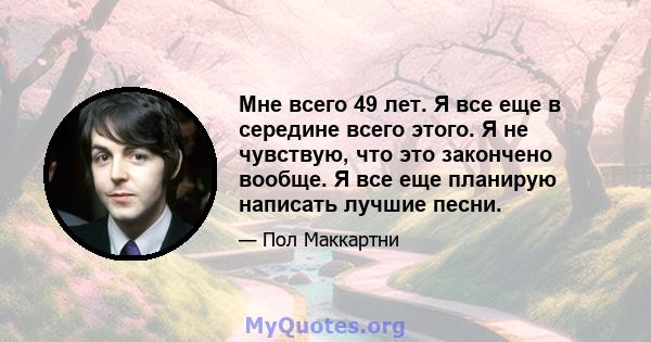 Мне всего 49 лет. Я все еще в середине всего этого. Я не чувствую, что это закончено вообще. Я все еще планирую написать лучшие песни.