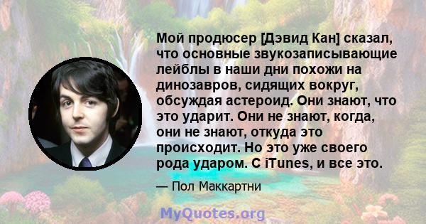 Мой продюсер [Дэвид Кан] сказал, что основные звукозаписывающие лейблы в наши дни похожи на динозавров, сидящих вокруг, обсуждая астероид. Они знают, что это ударит. Они не знают, когда, они не знают, откуда это