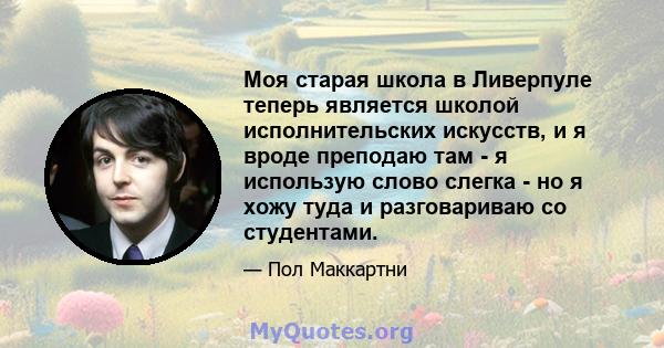 Моя старая школа в Ливерпуле теперь является школой исполнительских искусств, и я вроде преподаю там - я использую слово слегка - но я хожу туда и разговариваю со студентами.