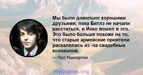 Мы были довольно хорошими друзьями, пока Битлз не начали расстаться, и Йоко вошел в это. Это было больше похоже на то, что старые армейские приятели раскалялись из -за свадебных колоколов.