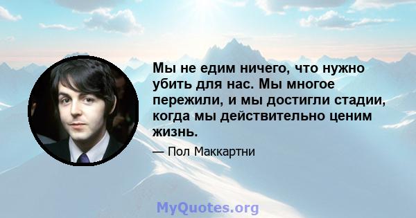 Мы не едим ничего, что нужно убить для нас. Мы многое пережили, и мы достигли стадии, когда мы действительно ценим жизнь.